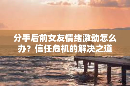 分手后前女友情绪激动怎么办?信任危机的解决之道 分手后前女友情绪激动怎么办?信任危机的解决之道