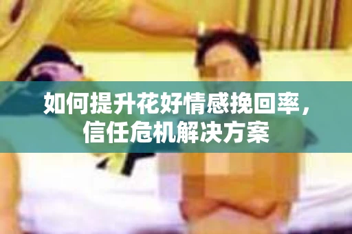 如何提升花好情感挽回率,信任危机解决方案 如何提升花好情感挽回率,信任危机解决方案