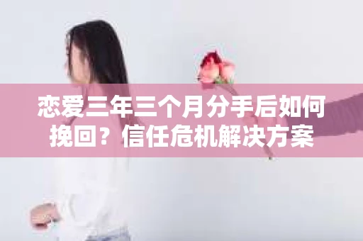恋爱三年三个月分手后如何挽回？信任危机解决方案