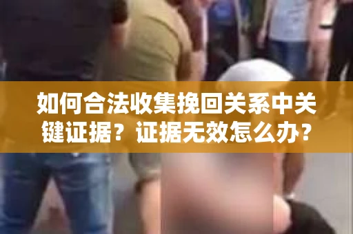 如何合法收集挽回关系中关键证据?证据无效怎么办? 如何合法收集挽回关系中关键证据?证据无效怎么办?