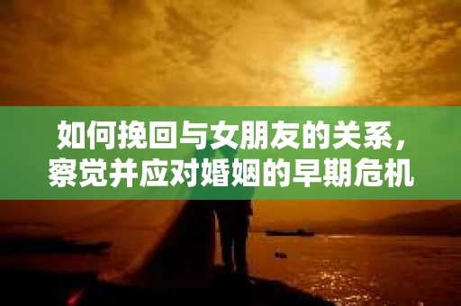 如何挽回与女朋友的关系,察觉并应对婚姻的早期危机信号 如何挽回与女朋友的关系,察觉并应对婚姻的早期危机信号