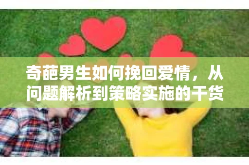 奇葩男生如何挽回爱情,从问题解析到策略实施的干货指南 奇葩男生如何挽回爱情,从问题解析到策略实施的干货指南
