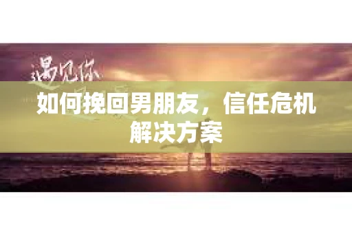 如何挽回男朋友，信任危机解决方案