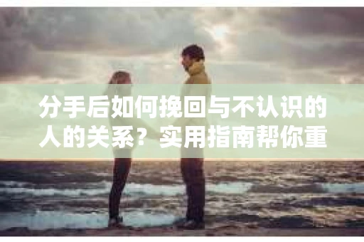 分手后如何挽回与不认识的人的关系?实用指南帮你重拾失去的联结 分手后如何挽回与不认识的人的关系?实用指南帮你重拾失去的联结