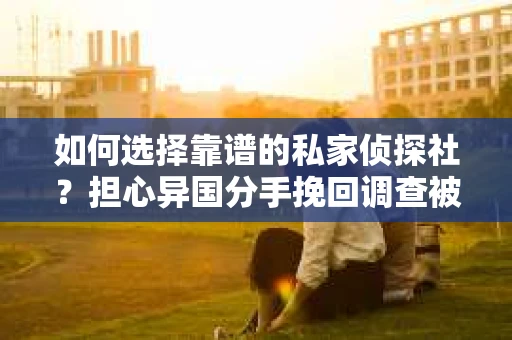 如何选择靠谱的私家侦探社？担心异国分手挽回调查被欺骗怎么办？