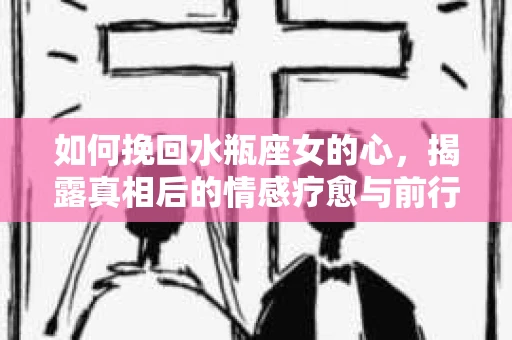 如何挽回水瓶座女的心，揭露真相后的情感疗愈与前行计划
