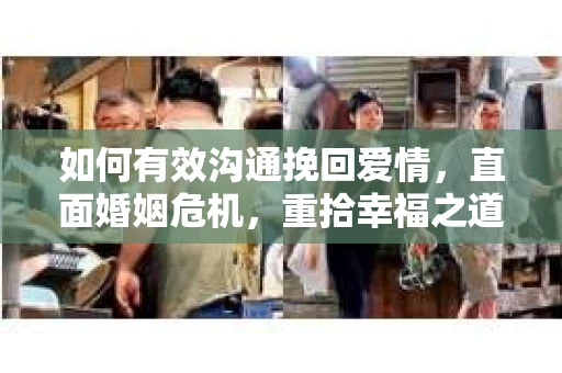 如何有效沟通挽回爱情,直面婚姻危机,重拾幸福之道 如何有效沟通挽回爱情,直面婚姻危机,重拾幸福之道