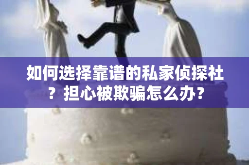 如何选择靠谱的私家侦探社？担心被欺骗怎么办？
