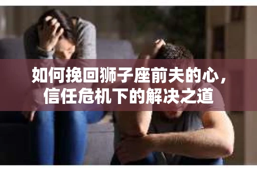 如何挽回狮子座前夫的心,信任危机下的解决之道 如何挽回狮子座前夫的心,信任危机下的解决之道