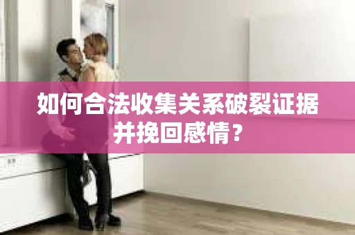 如何合法收集关系破裂证据并挽回感情？