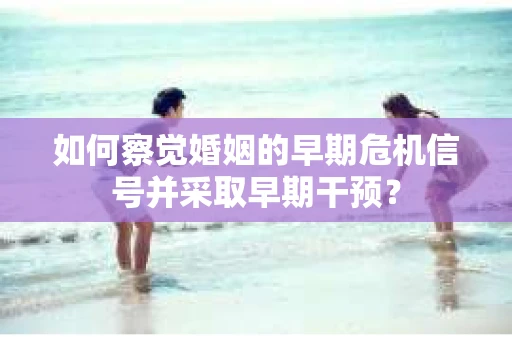 如何察觉婚姻的早期危机信号并采取早期干预？