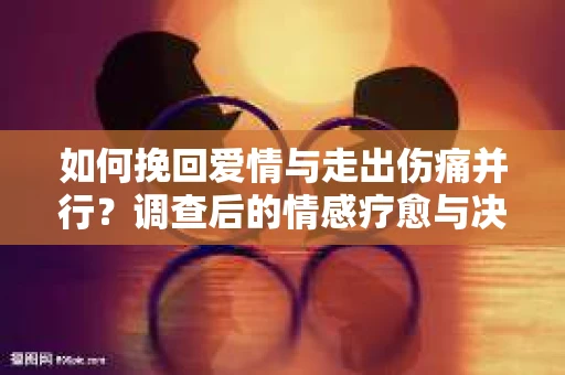 如何挽回爱情与走出伤痛并行?调查后的情感疗愈与决策指南 如何挽回爱情与走出伤痛并行?调查后的情感疗愈与决策指南