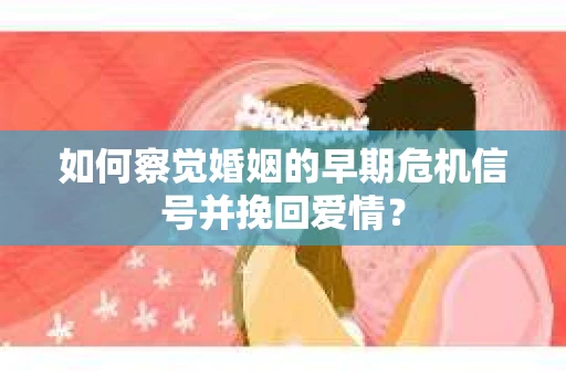 如何察觉婚姻的早期危机信号并挽回爱情？