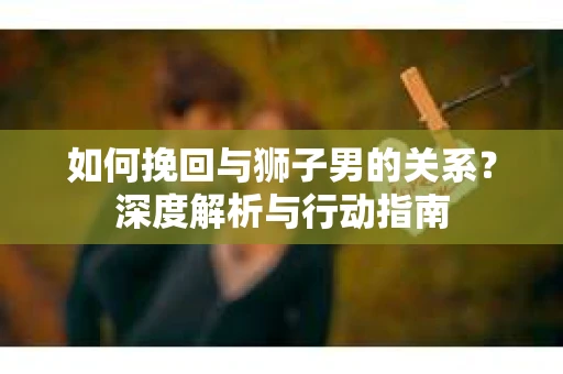 如何挽回与狮子男的关系？深度解析与行动指南