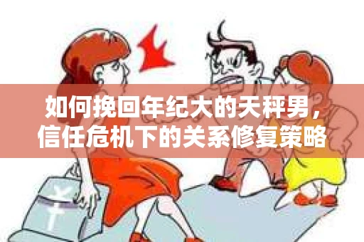 如何挽回年纪大的天秤男，信任危机下的关系修复策略