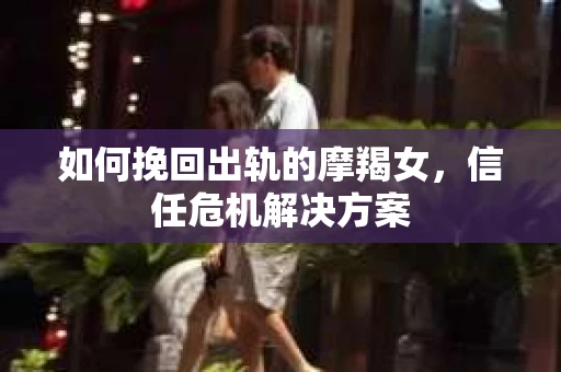 如何挽回出轨的摩羯女，信任危机解决方案