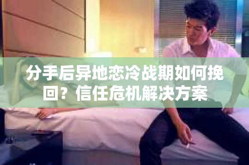 分手后异地恋冷战期如何挽回?信任危机解决方案 分手后异地恋冷战期如何挽回?信任危机解决方案