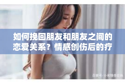 如何挽回朋友和朋友之间的恋爱关系？情感创伤后的疗愈与决策之路
