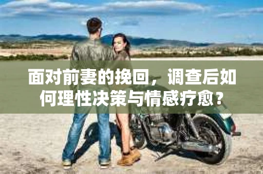 面对前妻的挽回,调查后如何理性决策与情感疗愈? 面对前妻的挽回,调查后如何理性决策与情感疗愈?