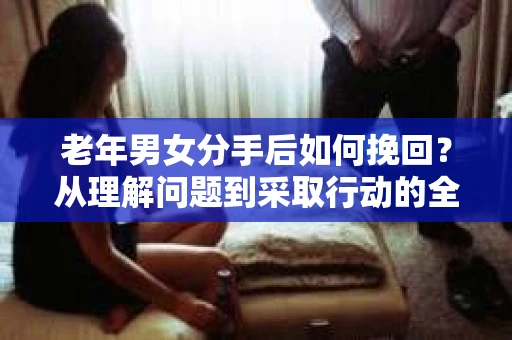 老年男女分手后如何挽回?从理解问题到采取行动的全面指南 老年男女分手后如何挽回?从理解问题到采取行动的全面指南