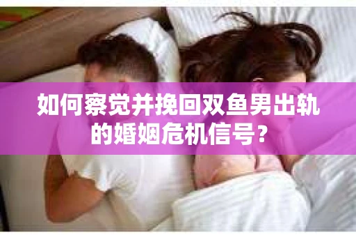 如何察觉并挽回双鱼男出轨的婚姻危机信号？
