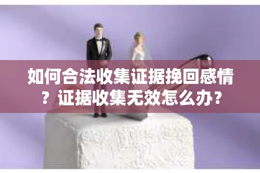 如何合法收集证据挽回感情？证据收集无效怎么办？