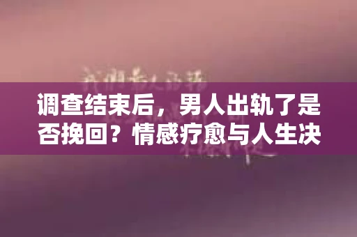 调查结束后，男人出轨了是否挽回？情感疗愈与人生决策的干货指南