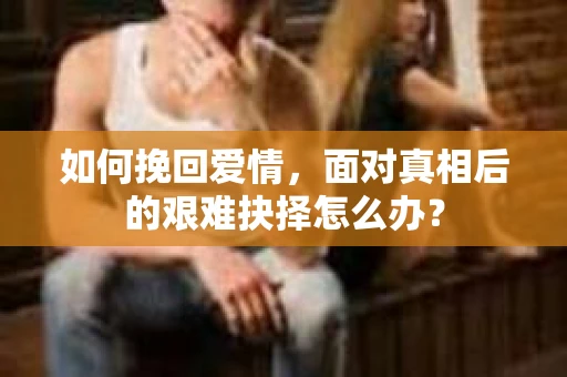 如何挽回爱情,面对真相后的艰难抉择怎么办? 如何挽回爱情,面对真相后的艰难抉择怎么办?