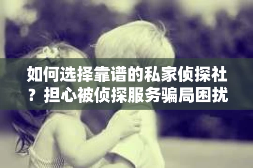 如何选择靠谱的私家侦探社？担心被侦探服务骗局困扰怎么办？