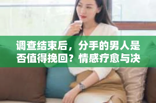 调查结束后，分手的男人是否值得挽回？情感疗愈与决策之路