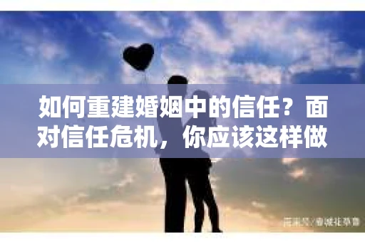 如何重建婚姻中的信任？面对信任危机，你应该这样做