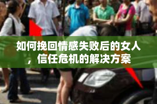 如何挽回情感失败后的女人,信任危机的解决方案 如何挽回情感失败后的女人,信任危机的解决方案