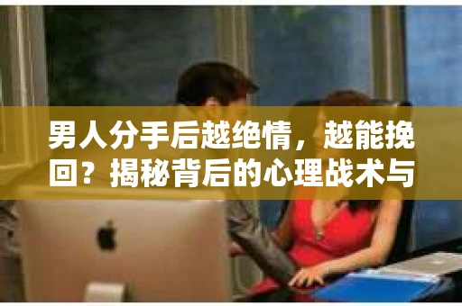 男人分手后越绝情，越能挽回？揭秘背后的心理战术与实际操作