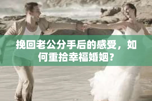 挽回老公分手后的感受，如何重拾幸福婚姻？