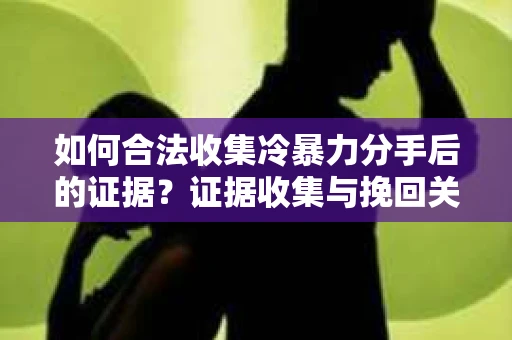 如何合法收集冷暴力分手后的证据？证据收集与挽回关系怎么办？