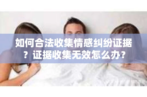 如何合法收集情感纠纷证据？证据收集无效怎么办？