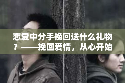 恋爱中分手挽回送什么礼物？——挽回爱情，从心开始