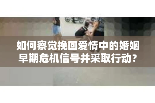 如何察觉挽回爱情中的婚姻早期危机信号并采取行动？