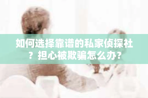 如何选择靠谱的私家侦探社？担心被欺骗怎么办？
