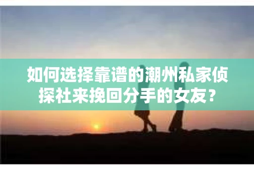 如何选择靠谱的潮州私家侦探社来挽回分手的女友？