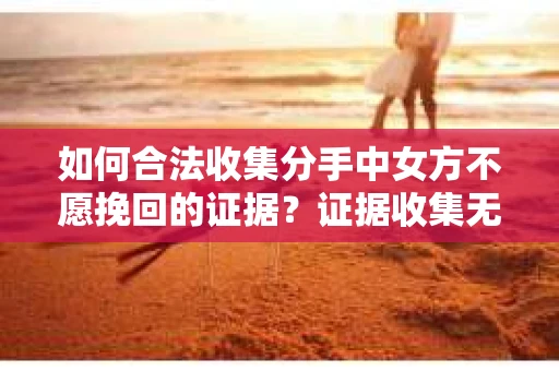 如何合法收集分手中女方不愿挽回的证据?证据收集无效怎么办? 如何合法收集分手中女方不愿挽回的证据?证据收集无效怎么办?