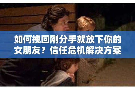 如何挽回刚分手就放下你的女朋友？信任危机解决方案