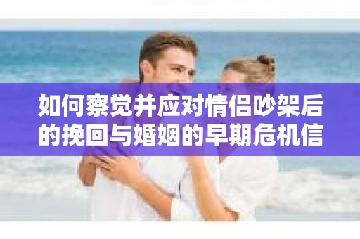 如何察觉并应对情侣吵架后的挽回与婚姻的早期危机信号？