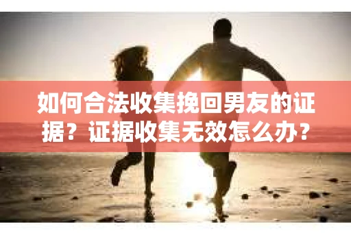 如何合法收集挽回男友的证据？证据收集无效怎么办？