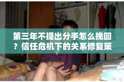 第三年不提出分手怎么挽回？信任危机下的关系修复策略