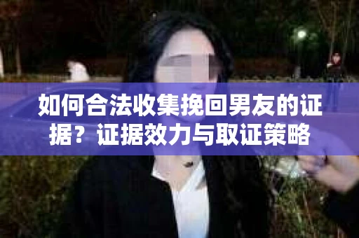 如何合法收集挽回男友的证据？证据效力与取证策略
