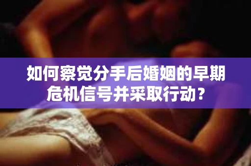 如何察觉分手后婚姻的早期危机信号并采取行动？