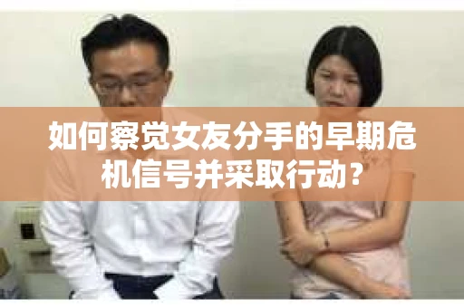 如何察觉女友分手的早期危机信号并采取行动？