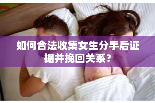 如何合法收集女生分手后证据并挽回关系？