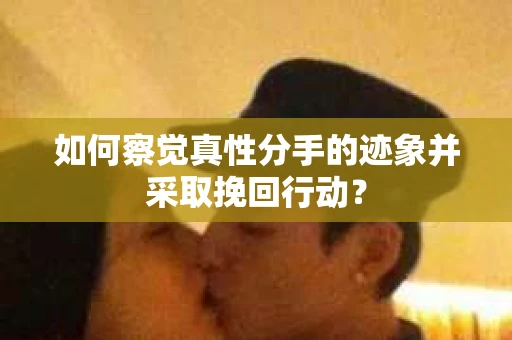 如何察觉真性分手的迹象并采取挽回行动？